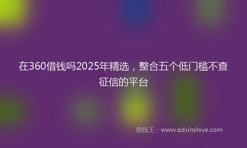 在360借钱吗2025年精选，整合五个低门槛不查征信的平台