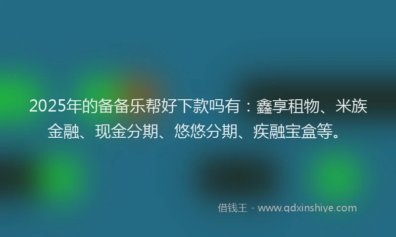 2025年的备备乐帮好下款吗有：鑫享租物、米族金融、现金分期、悠悠分期、疾融宝盒等。