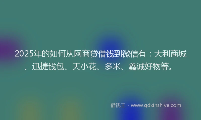2025年的如何从网商贷借钱到微信有：大利商城、迅捷钱包、天小花、多米、鑫诚好物等。