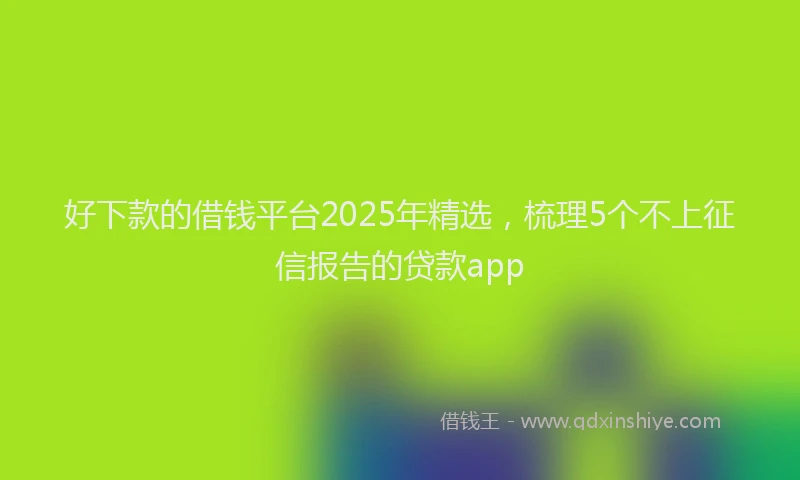 好下款的借钱平台2025年精选，梳理5个不上征信报告的贷款app