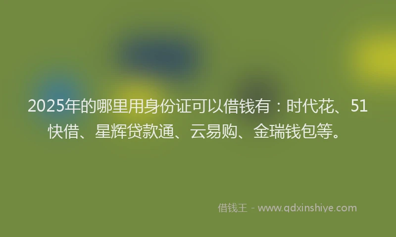 2025年的哪里用身份证可以借钱有：时代花、51快借、星辉贷款通、云易购、金瑞钱包等。