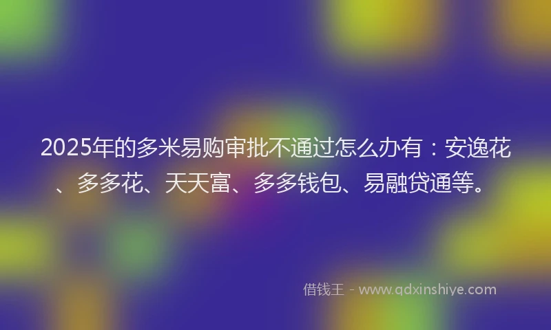 2025年的多米易购审批不通过怎么办有：安逸花、多多花、天天富、多多钱包、易融贷通等。