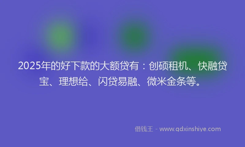 2025年的好下款的大额贷有：创硕租机、快融贷宝、理想给、闪贷易融、微米金条等。