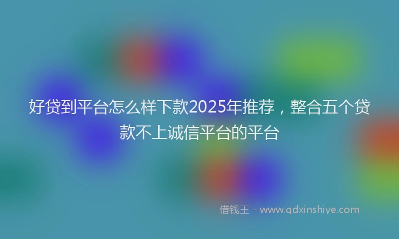 好贷到平台怎么样下款2025年推荐，整合五个贷款不上诚信平台的平台