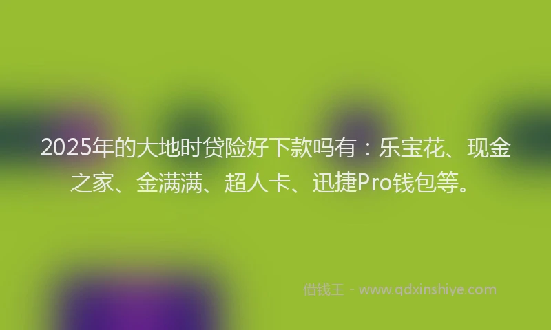 2025年的大地时贷险好下款吗有：乐宝花、现金之家、金满满、超人卡、迅捷Pro钱包等。