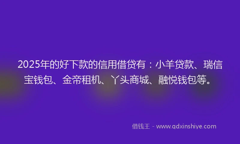 2025年的好下款的信用借贷有：小羊贷款、瑞信宝钱包、金帝租机、丫头商城、融悦钱包等。
