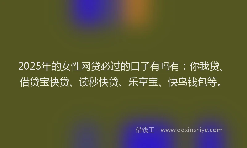 2025年的女性网贷必过的口子有吗有：你我贷、借贷宝快贷、读秒快贷、乐享宝、快鸟钱包等。
