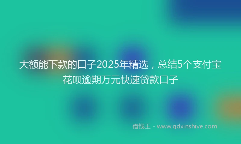 大额能下款的口子2025年精选，总结5个支付宝花呗逾期万元快速贷款口子