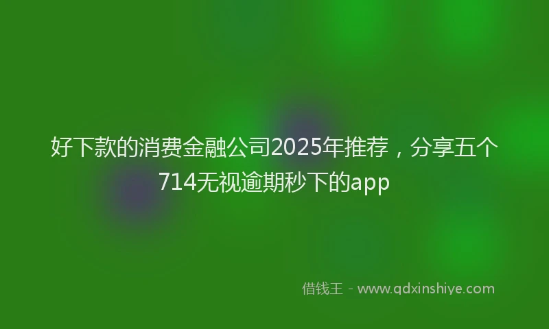 好下款的消费金融公司2025年推荐，分享五个714无视逾期秒下的app