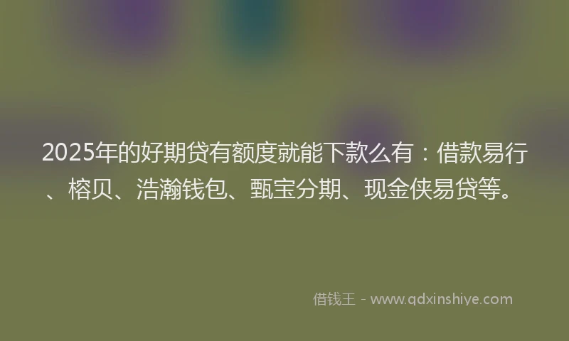 2025年的好期贷有额度就能下款么有：借款易行、榕贝、浩瀚钱包、甄宝分期、现金侠易贷等。