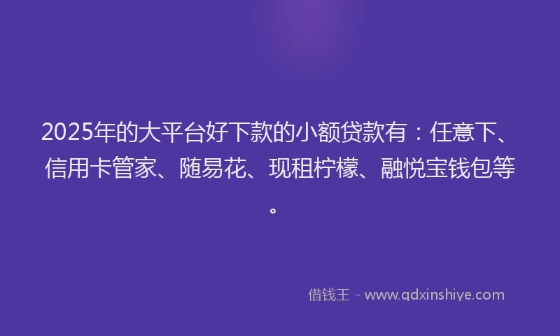 2025年的大平台好下款的小额贷款有：任意下、信用卡管家、随易花、现租柠檬、融悦宝钱包等。