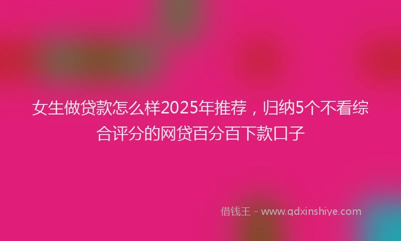 女生做贷款怎么样2025年推荐，归纳5个不看综合评分的网贷百分百下款口子