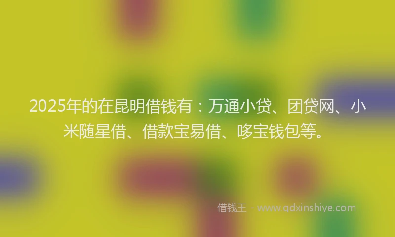 2025年的在昆明借钱有：万通小贷、团贷网、小米随星借、借款宝易借、哆宝钱包等。
