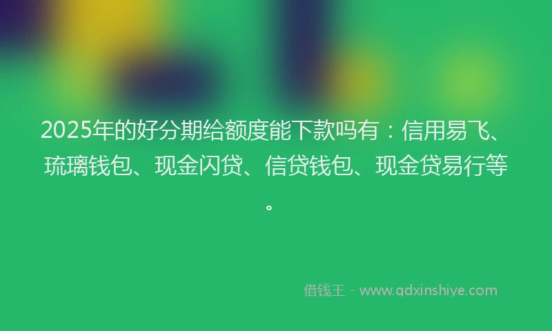 2025年的好分期给额度能下款吗有：信用易飞、琉璃钱包、现金闪贷、信贷钱包、现金贷易行等。