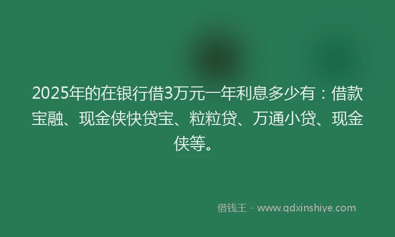 2025年的在银行借3万元一年利息多少有：借款宝融、现金侠快贷宝、粒粒贷、万通小贷、现金侠等。
