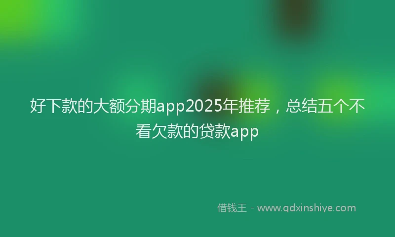 好下款的大额分期app2025年推荐，总结五个不看欠款的贷款app