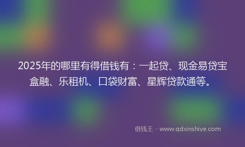 2025年的哪里有得借钱有：一起贷、现金易贷宝盒融、乐租机、口袋财富、星辉贷款通等。