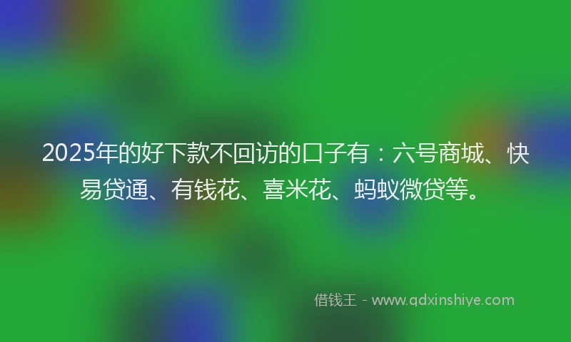 2025年的好下款不回访的口子有：六号商城、快易贷通、有钱花、喜米花、蚂蚁微贷等。