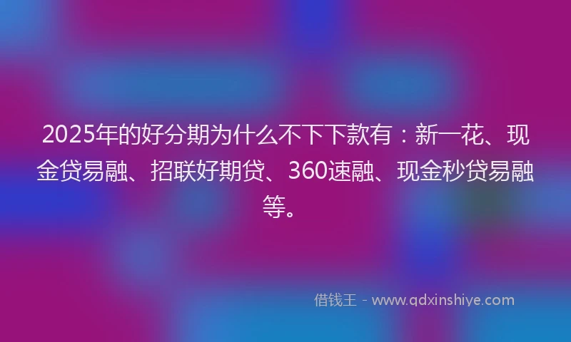 2025年的好分期为什么不下下款有：新一花、现金贷易融、招联好期贷、360速融、现金秒贷易融等。