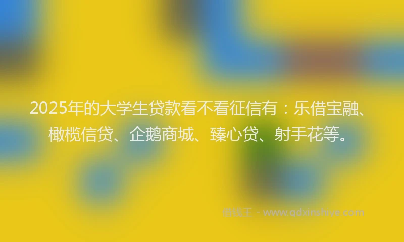 2025年的大学生贷款看不看征信有：乐借宝融、橄榄信贷、企鹅商城、臻心贷、射手花等。