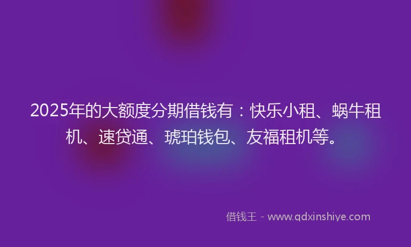 2025年的大额度分期借钱有：快乐小租、蜗牛租机、速贷通、琥珀钱包、友福租机等。
