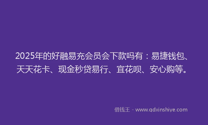 2025年的好融易充会员会下款吗有：易捷钱包、天天花卡、现金秒贷易行、宜花呗、安心购等。