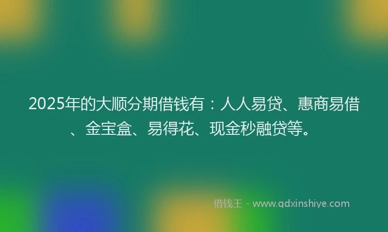 2025年的大顺分期借钱有：人人易贷、惠商易借、金宝盒、易得花、现金秒融贷等。