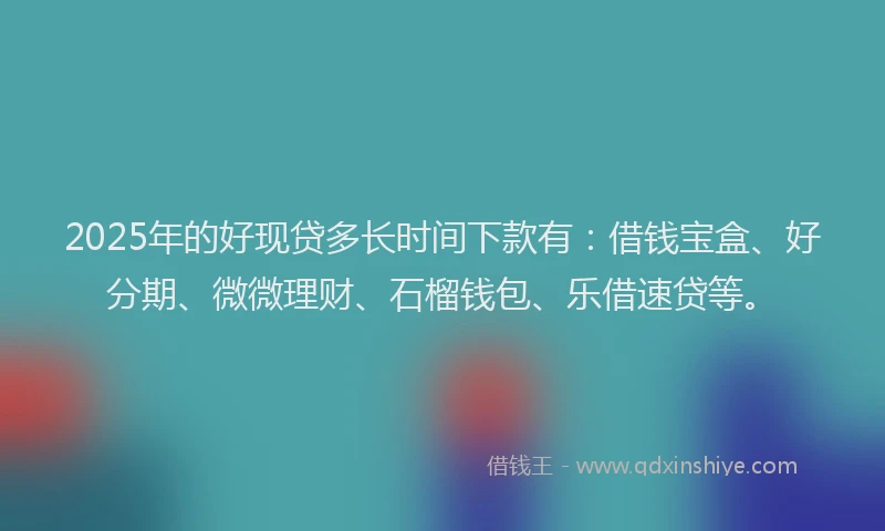 2025年的好现贷多长时间下款有：借钱宝盒、好分期、微微理财、石榴钱包、乐借速贷等。