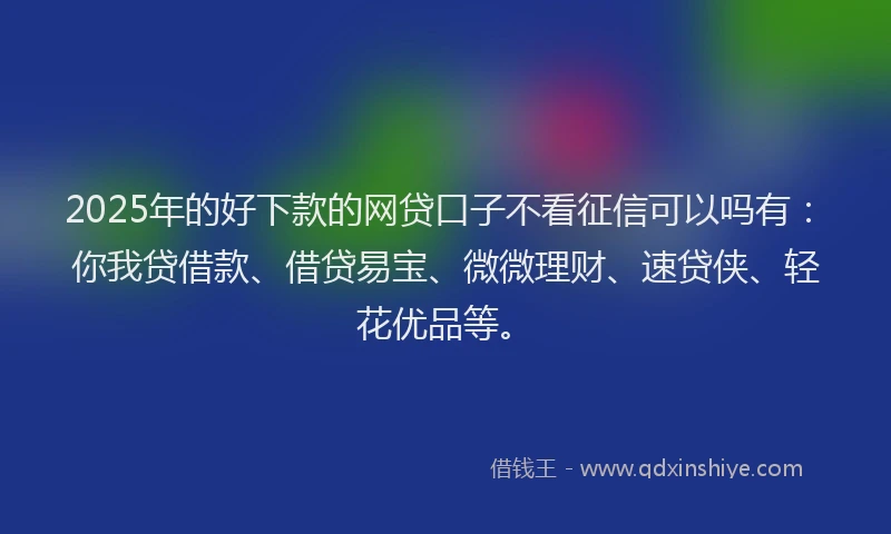2025年的好下款的网贷口子不看征信可以吗有：你我贷借款、借贷易宝、微微理财、速贷侠、轻花优品等。