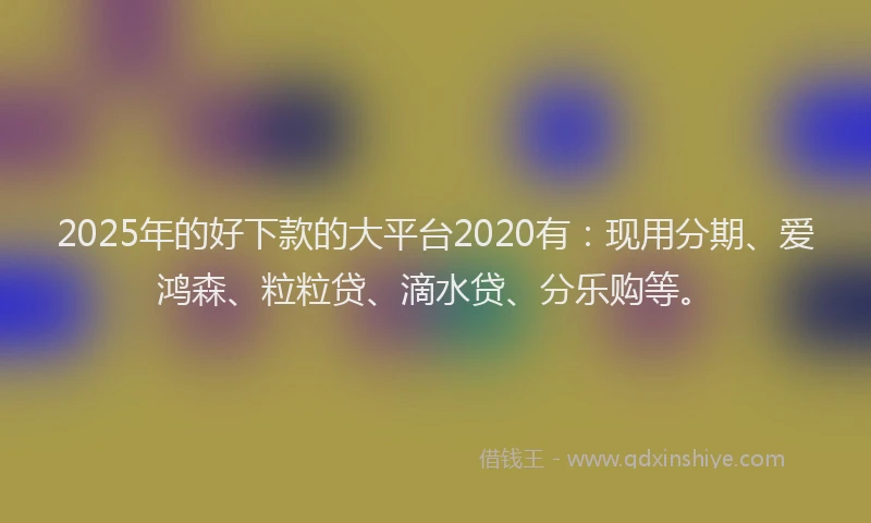 2025年的好下款的大平台2020有：现用分期、爱鸿森、粒粒贷、滴水贷、分乐购等。