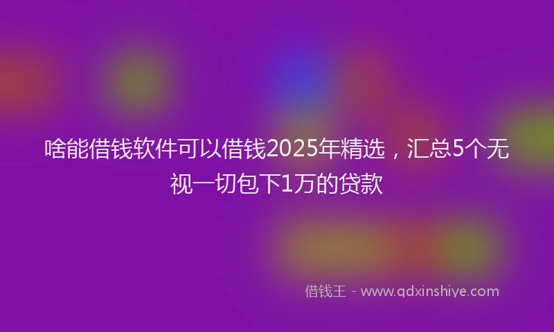 啥能借钱软件可以借钱2025年精选，汇总5个无视一切包下1万的贷款
