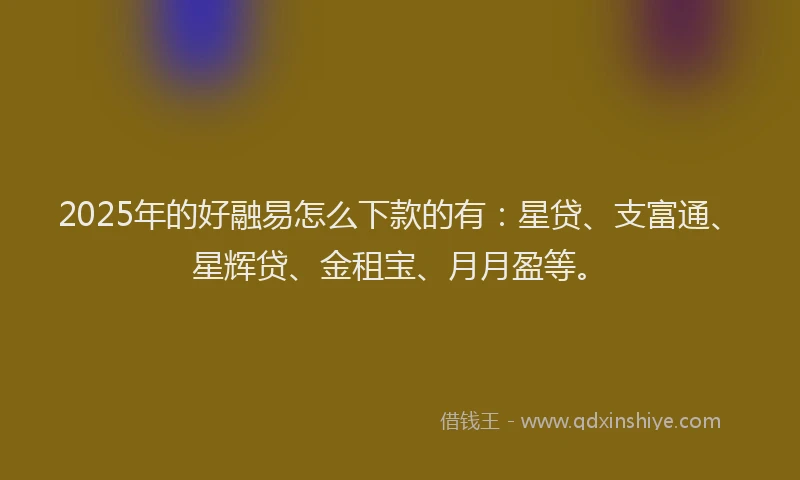 2025年的好融易怎么下款的有：星贷、支富通、星辉贷、金租宝、月月盈等。