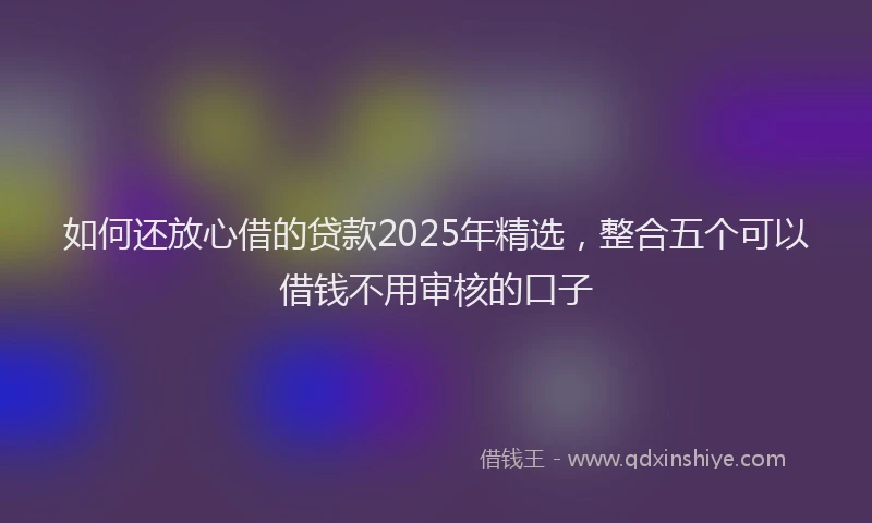 如何还放心借的贷款2025年精选，整合五个可以借钱不用审核的口子