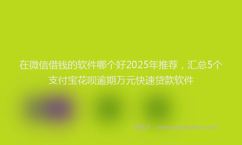 在微信借钱的软件哪个好2025年推荐，汇总5个支付宝花呗逾期万元快速贷款软件