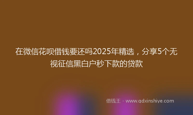在微信花呗借钱要还吗2025年精选，分享5个无视征信黑白户秒下款的贷款