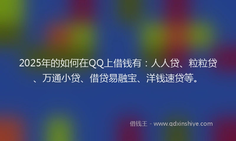 2025年的如何在QQ上借钱有：人人贷、粒粒贷、万通小贷、借贷易融宝、洋钱速贷等。