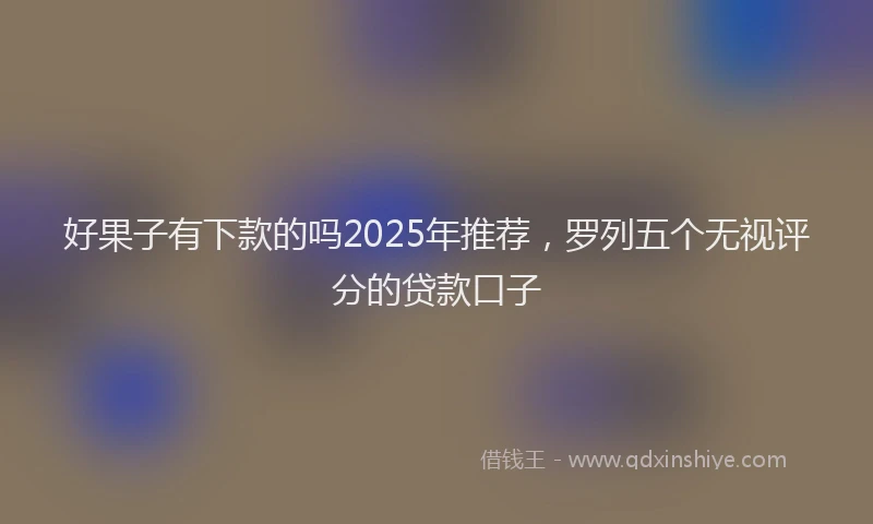 好果子有下款的吗2025年推荐，罗列五个无视评分的贷款口子