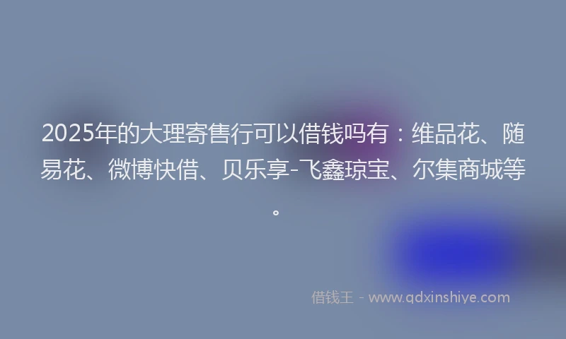 2025年的大理寄售行可以借钱吗有：维品花、随易花、微博快借、贝乐享-飞鑫琼宝、尔集商城等。