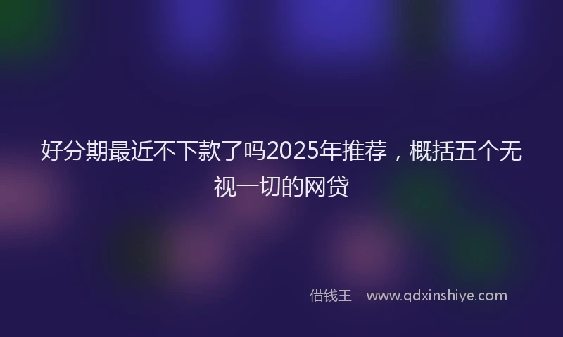 好分期最近不下款了吗2025年推荐，概括五个无视一切的网贷