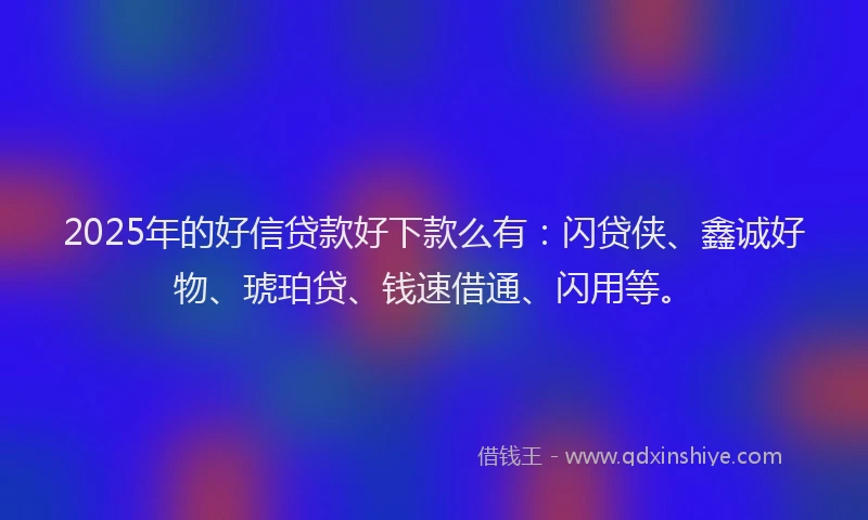2025年的好信贷款好下款么有：闪贷侠、鑫诚好物、琥珀贷、钱速借通、闪用等。