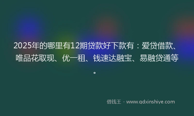 2025年的哪里有12期贷款好下款有：爱贷借款、唯品花取现、优一租、钱速达融宝、易融贷通等。