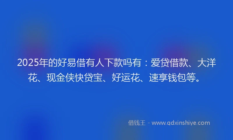 2025年的好易借有人下款吗有：爱贷借款、大洋花、现金侠快贷宝、好运花、速享钱包等。