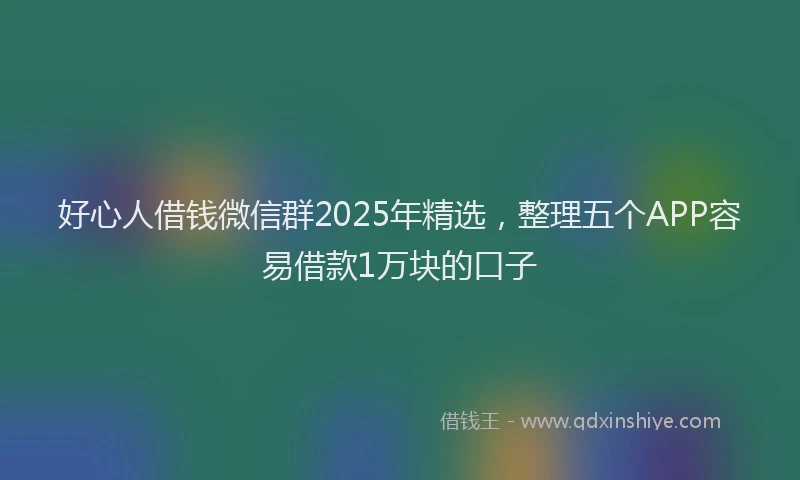 好心人借钱微信群2025年精选，整理五个APP容易借款1万块的口子