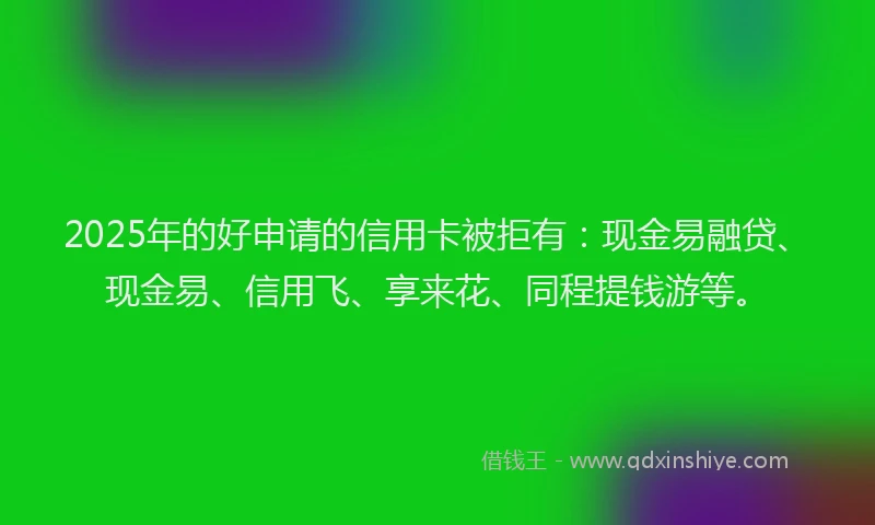 2025年的好申请的信用卡被拒有：现金易融贷、现金易、信用飞、享来花、同程提钱游等。
