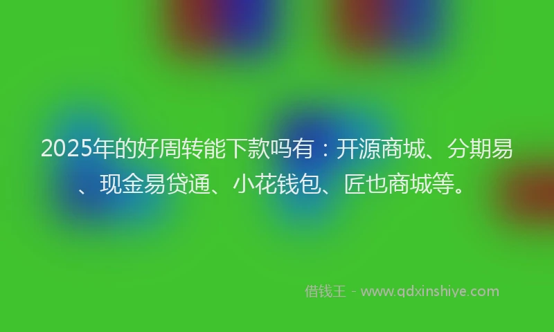 2025年的好周转能下款吗有：开源商城、分期易、现金易贷通、小花钱包、匠也商城等。