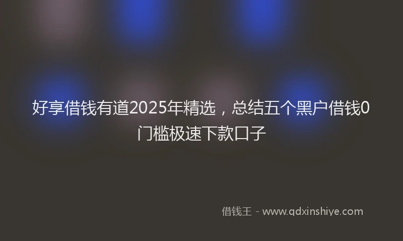 好享借钱有道2025年精选，总结五个黑户借钱0门槛极速下款口子