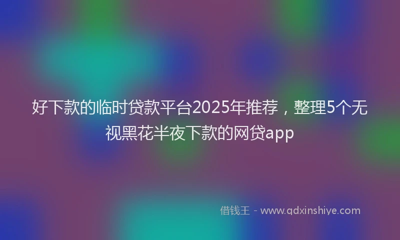 好下款的临时贷款平台2025年推荐，整理5个无视黑花半夜下款的网贷app