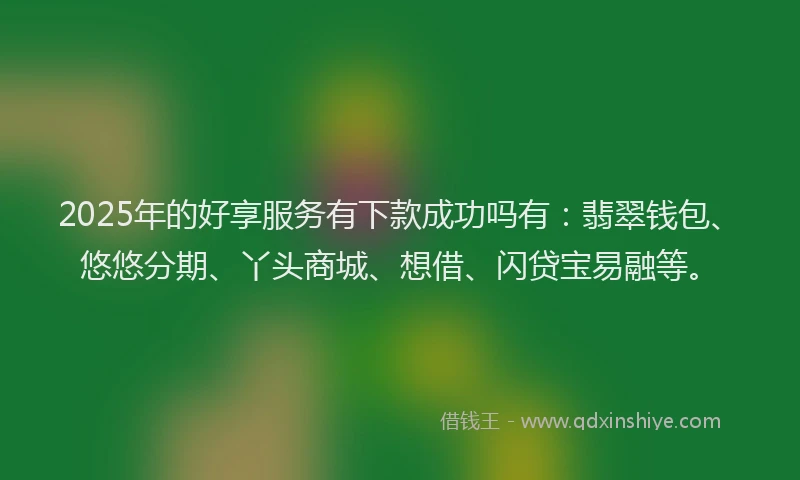 2025年的好享服务有下款成功吗有：翡翠钱包、悠悠分期、丫头商城、想借、闪贷宝易融等。