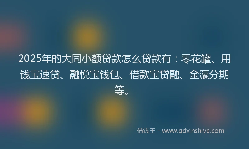 2025年的大同小额贷款怎么贷款有：零花罐、用钱宝速贷、融悦宝钱包、借款宝贷融、金瀛分期等。