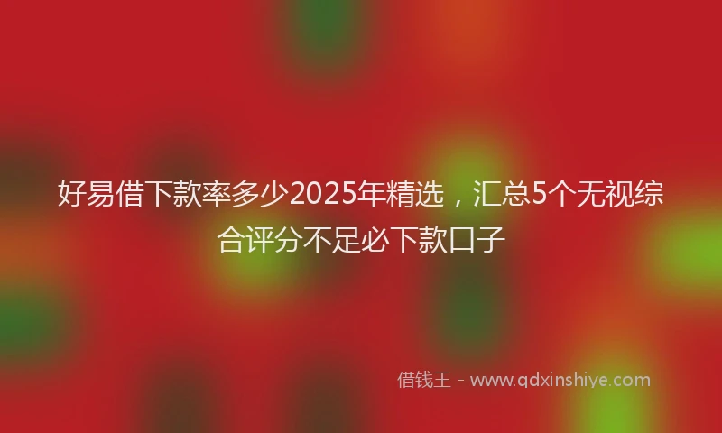 好易借下款率多少2025年精选，汇总5个无视综合评分不足必下款口子